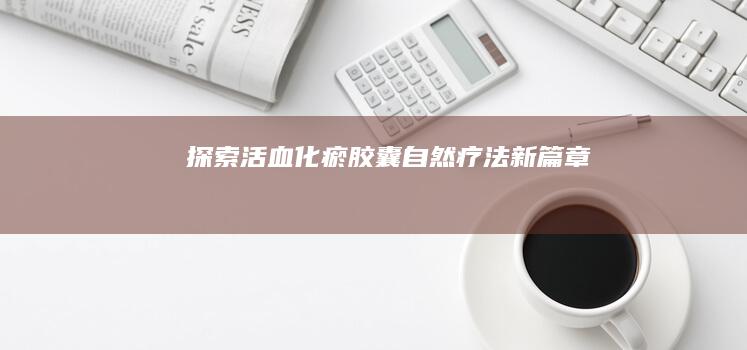 探索活血化瘀胶囊：自然疗法新篇章